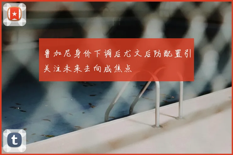 鲁加尼身价下调后尤文后防配置引关注未来去向成焦点