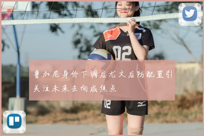 鲁加尼身价下调后尤文后防配置引关注未来去向成焦点