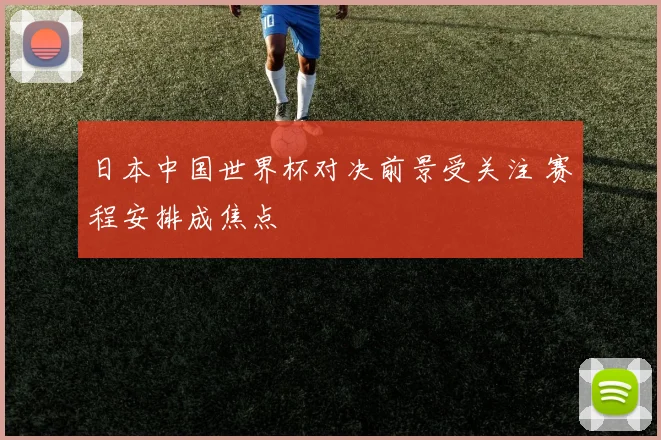 日本中国世界杯对决前景受关注 赛程安排成焦点