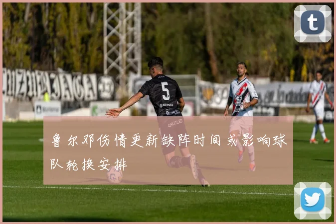 鲁尔邓伤情更新缺阵时间或影响球队轮换安排