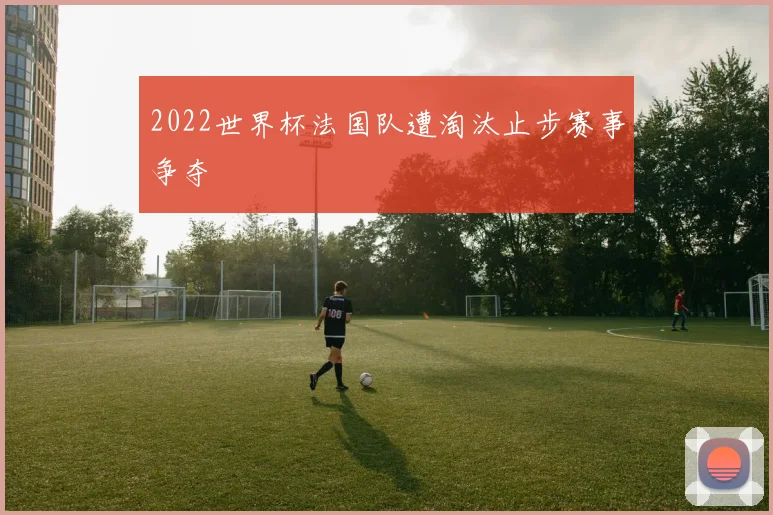 2022世界杯法国队遭淘汰止步赛事争夺