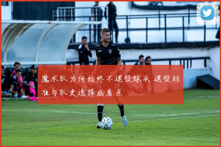 魔术队为何始终不退役球衣 退役标准与队史选择成看点