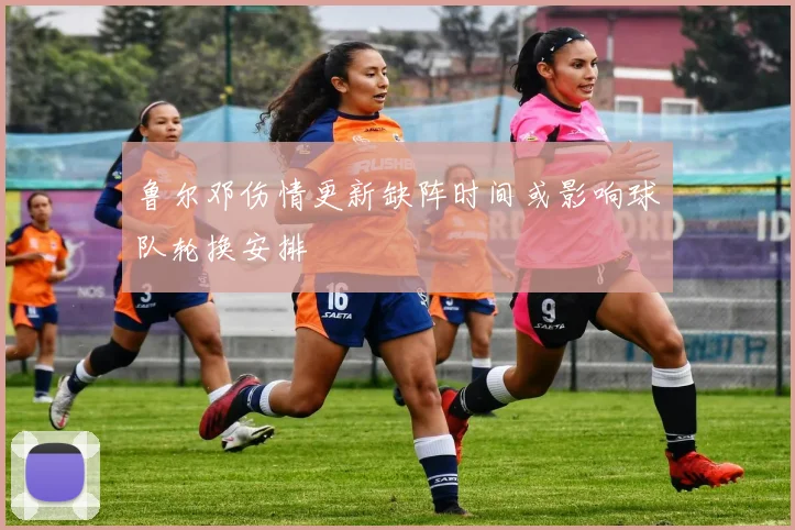 鲁尔邓伤情更新缺阵时间或影响球队轮换安排