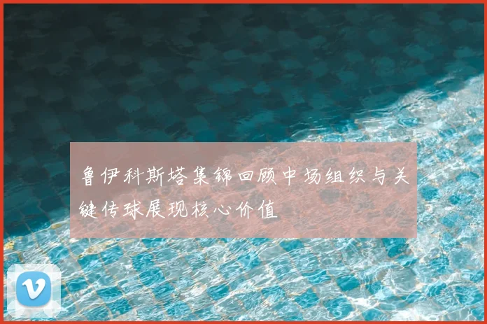 鲁伊科斯塔集锦回顾中场组织与关键传球展现核心价值