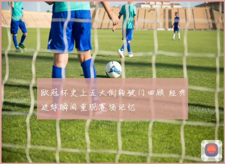 欧冠杯史上五大倒钩破门回顾 经典进球瞬间重现赛场记忆
