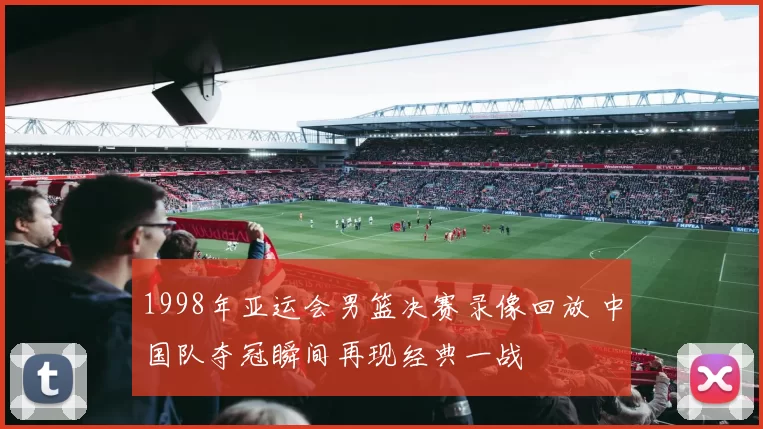 1998年亚运会男篮决赛录像回放 中国队夺冠瞬间再现经典一战