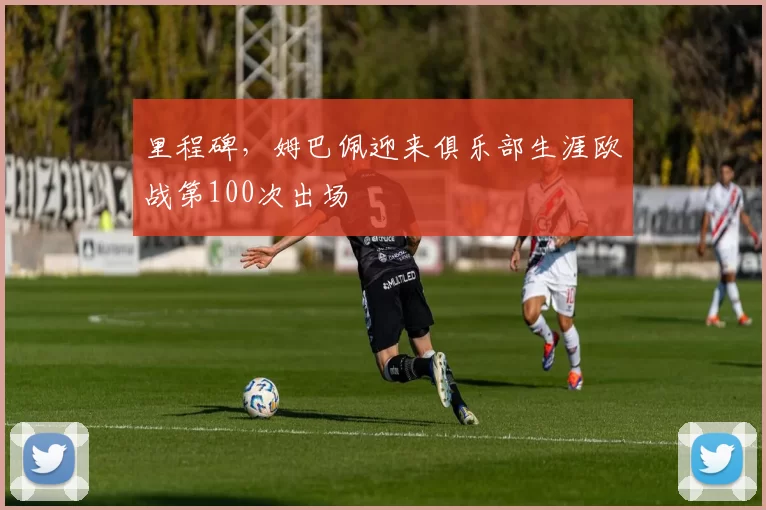 里程碑，姆巴佩迎来俱乐部生涯欧战第100次出场