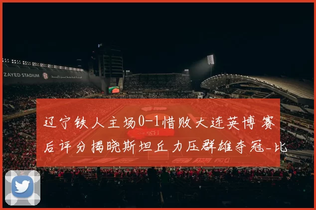 辽宁铁人主场0-1惜败大连英博 赛后评分揭晓斯坦丘力压群雄夺冠_比赛_东北_双方