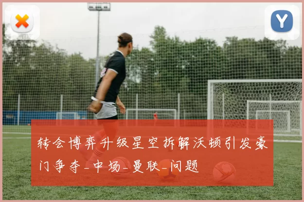 转会博弈升级星空拆解沃顿引发豪门争夺_中场_曼联_问题