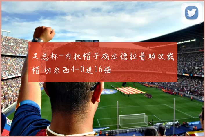足总杯-内托帽子戏法德拉普助攻戴帽 切尔西4-0进16强