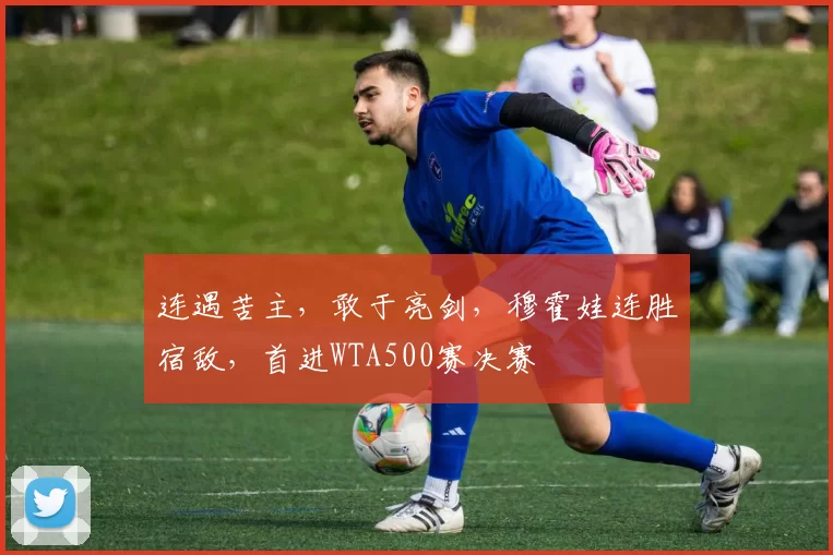 连遇苦主，敢于亮剑，穆霍娃连胜宿敌，首进WTA500赛决赛