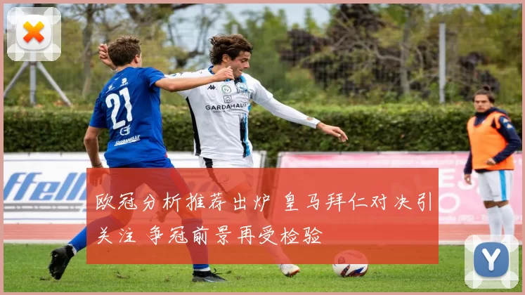 欧冠分析推荐出炉 皇马拜仁对决引关注 争冠前景再受检验