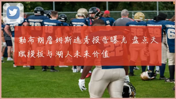 勒布朗詹姆斯选秀报告曝光 盘点天赋模板与湖人未来价值