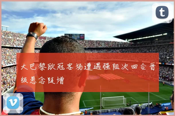 大巴黎欧冠客场遭遇强阻次回合晋级悬念陡增