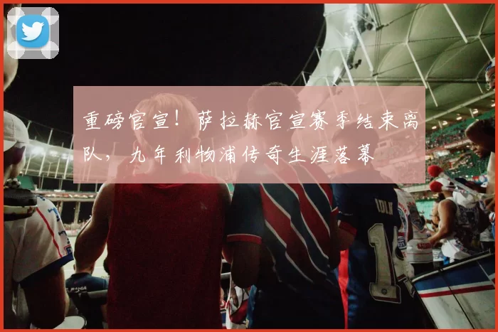 重磅官宣！萨拉赫官宣赛季结束离队，九年利物浦传奇生涯落幕