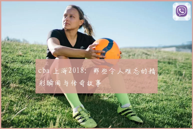 cba 上海2018：那些令人难忘的精彩瞬间与传奇故事