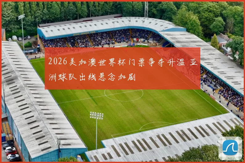 2026美加澳世界杯门票争夺升温 亚洲球队出线悬念加剧