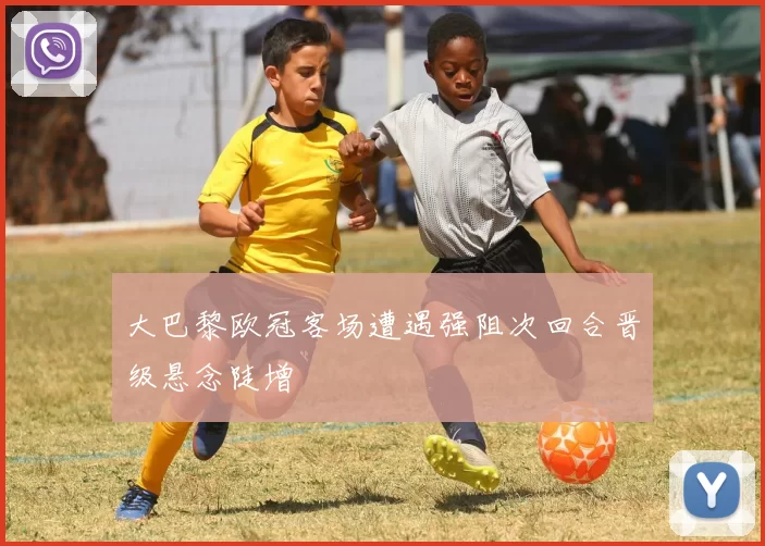 大巴黎欧冠客场遭遇强阻次回合晋级悬念陡增