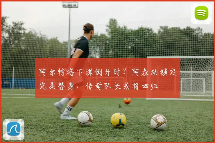 阿尔特塔下课倒计时？阿森纳锁定完美替身，传奇队长或将回归