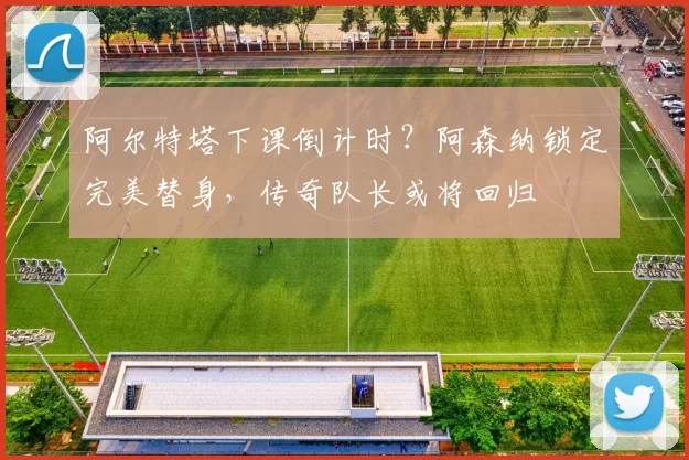 阿尔特塔下课倒计时?阿森纳锁定完美替身,传奇队长或将回归