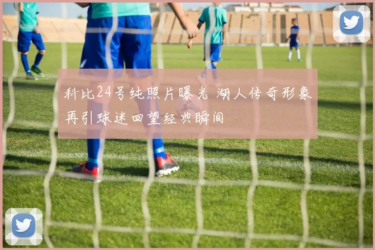 科比24号纯照片曝光 湖人传奇形象再引球迷回望经典瞬间