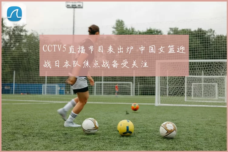 CCTV5直播节目表出炉 中国女篮迎战日本队焦点战备受关注