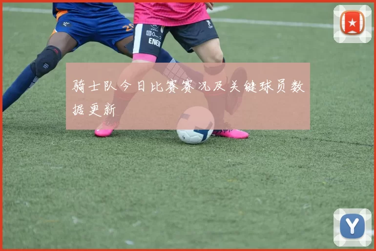骑士队今日比赛赛况及关键球员数据更新