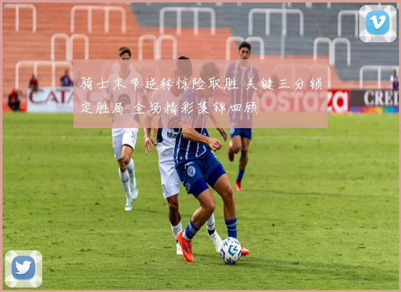 骑士末节逆转惊险取胜 关键三分锁定胜局 全场精彩集锦回顾