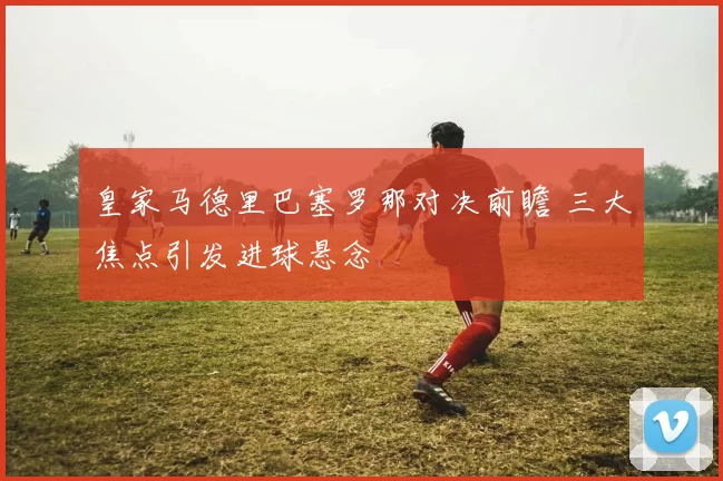 皇家马德里巴塞罗那对决前瞻 三大焦点引发进球悬念