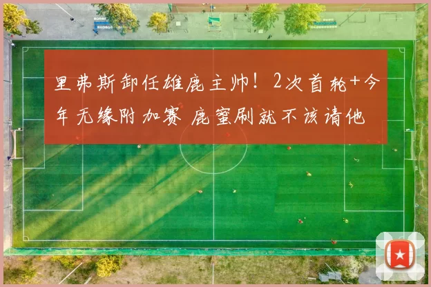 里弗斯卸任雄鹿主帅!2次首轮+今年无缘附加赛 鹿蜜刷就不该请他