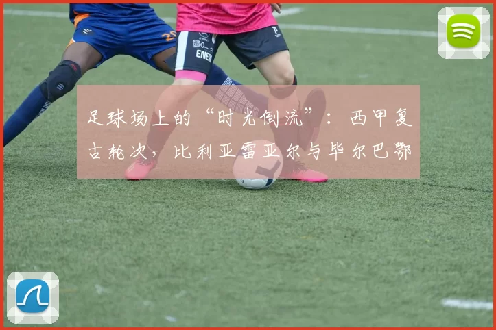 足球场上的“时光倒流”：西甲复古轮次，比利亚雷亚尔与毕尔巴鄂竞技的怀旧之旅