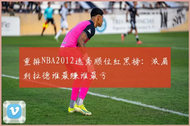 重排NBA2012选秀顺位红黑榜：浓眉利拉德谁最赚谁最亏