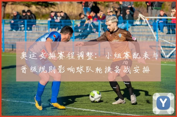 奥运女排赛程调整：小组赛配表与晋级规则影响球队轮换备战安排