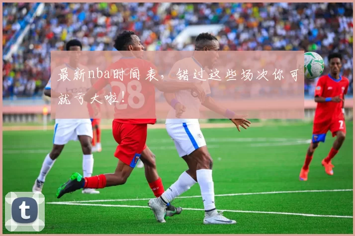 最新nba时间表，错过这些场次你可就亏大啦！