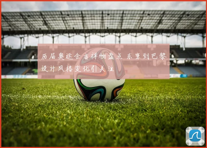 历届奥运会吉祥物盘点 东京到巴黎设计风格变化引关注