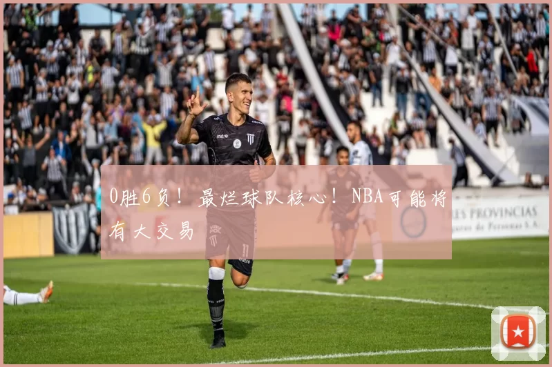 0胜6负！最烂球队核心！NBA可能将有大交易