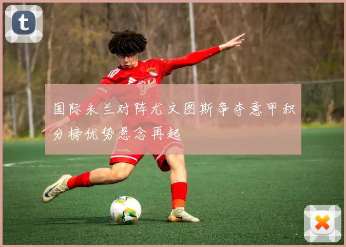 国际米兰对阵尤文图斯争夺意甲积分榜优势悬念再起