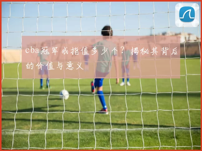 cba冠军戒指值多少个？揭秘其背后的价值与意义