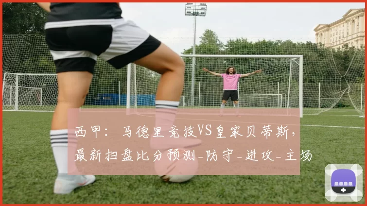 西甲:马德里竞技VS皇家贝蒂斯,最新扫盘比分预测_防守_进攻_主场