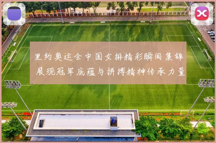 里约奥运会中国女排精彩瞬间集锦 展现冠军底蕴与拼搏精神传承力量