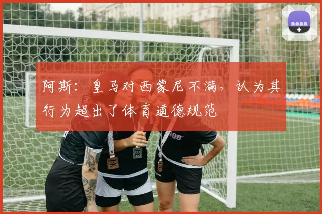 阿斯：皇马对西蒙尼不满，认为其行为超出了体育道德规范