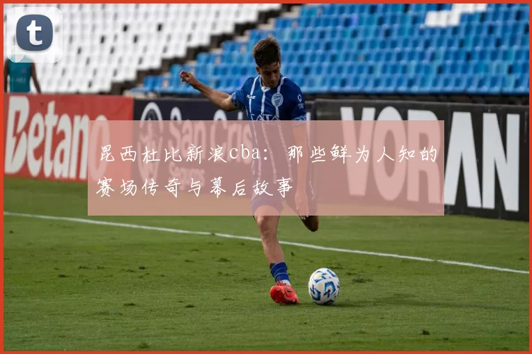 昆西杜比新浪cba：那些鲜为人知的赛场传奇与幕后故事