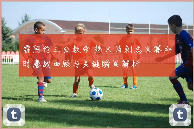 雷阿伦三分救命 热火马刺总决赛加时鏖战回顾与关键瞬间解析