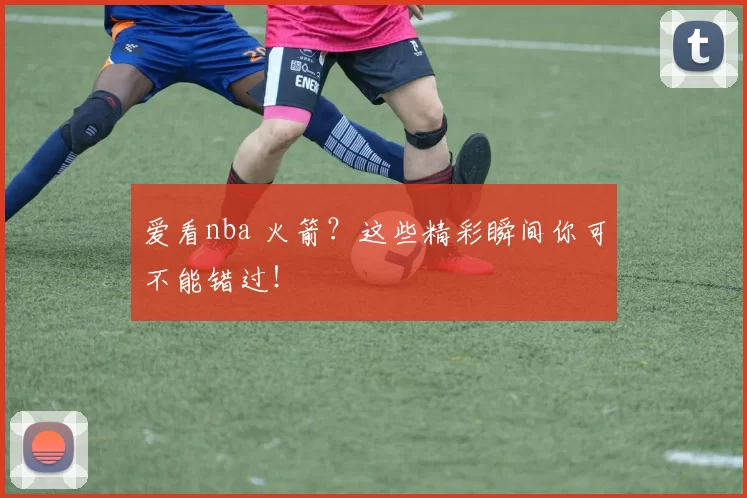 爱看nba 火箭?这些精彩瞬间你可不能错过!