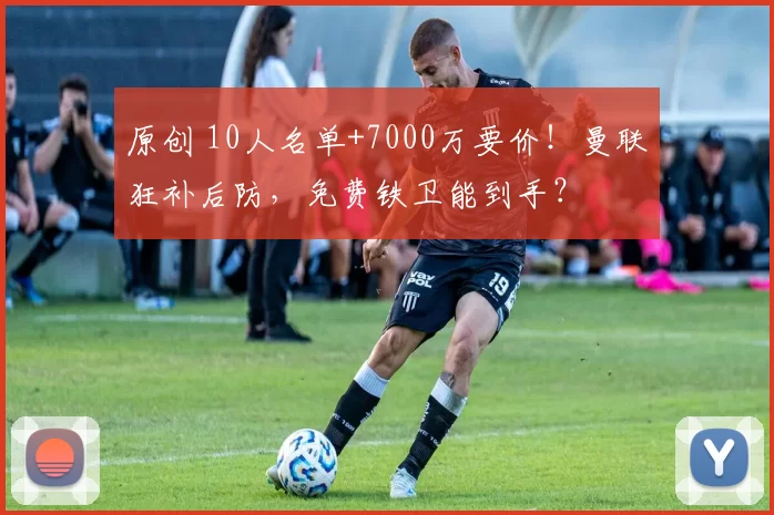 原创 10人名单+7000万要价！曼联狂补后防，免费铁卫能到手？