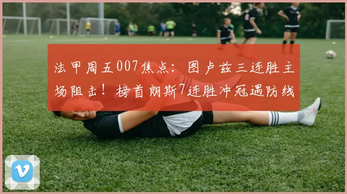 法甲周五007焦点:图卢兹三连胜主场阻击!榜首朗斯7连胜冲冠遇防线隐患_伤病_定位球_战术