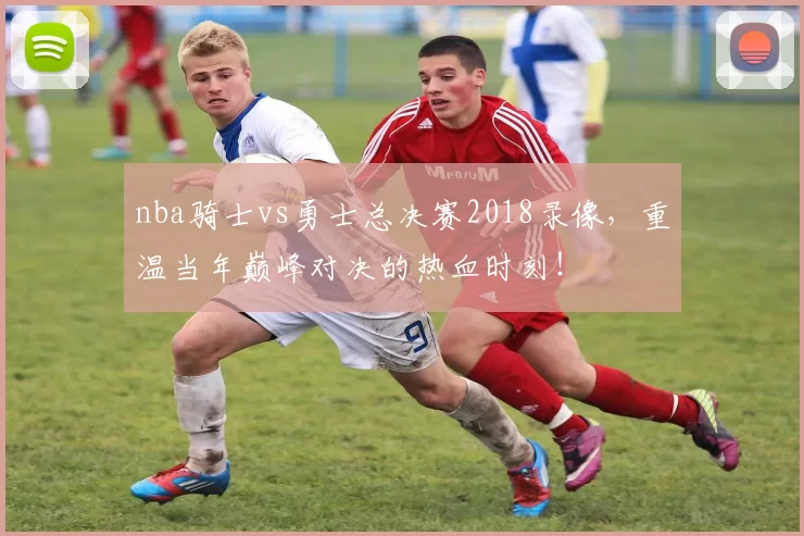 nba骑士vs勇士总决赛2018录像，重温当年巅峰对决的热血时刻！
