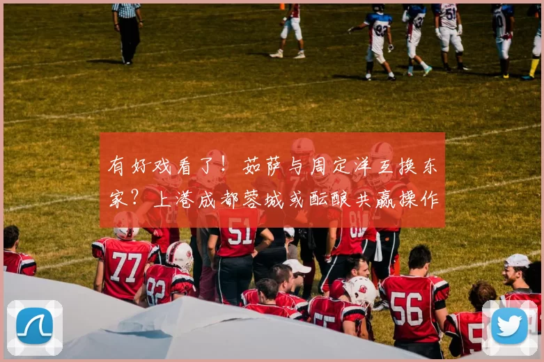 有好戏看了！茹萨与周定洋互换东家？上港成都蓉城或酝酿共赢操作_中场_1_亚冠