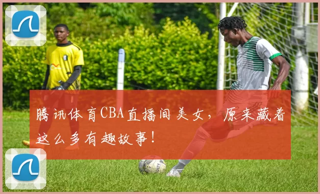 腾讯体育CBA直播间美女,原来藏着这么多有趣故事!