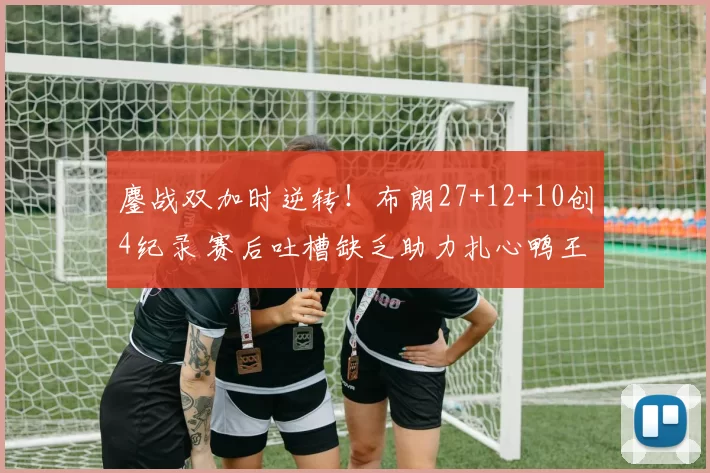 鏖战双加时逆转!布朗27+12+10创4纪录 赛后吐槽缺乏助力扎心鸭王